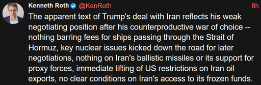  The apparent text of Trump's deal with Iran reflects his weak negotiating position after his counterproductive war of choice -- nothing barring fees for ships passing through the Strait of Hormuz, key nuclear issues kicked down the road for later negotiations, nothing on Iran's ballistic missiles or its support for proxy forces, immediate lifting of US restrictions on Iran oil exports, no clear conditions on Iran's access to its frozen funds.