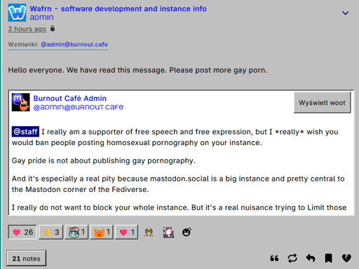 Quote woot of burnout.cafe's admin, which replies to mastodon.social's staff: "I really am a supporter of free speech and free expression, but I *really* wish you would ban people posting homosexual pornography on your instance.  Gay pride is not about publishing gay pornography.  And it's especially a real pity because mastodon.social is a big instance and pretty central to the Mastodon corner of the Fediverse.  I really do not want to block your whole instance. But it's a real nuisance trying to Limit those accounts.". The quoter, Wafrn dev and admin comments "Hello everyone. We have read this message. Please post more gay porn"